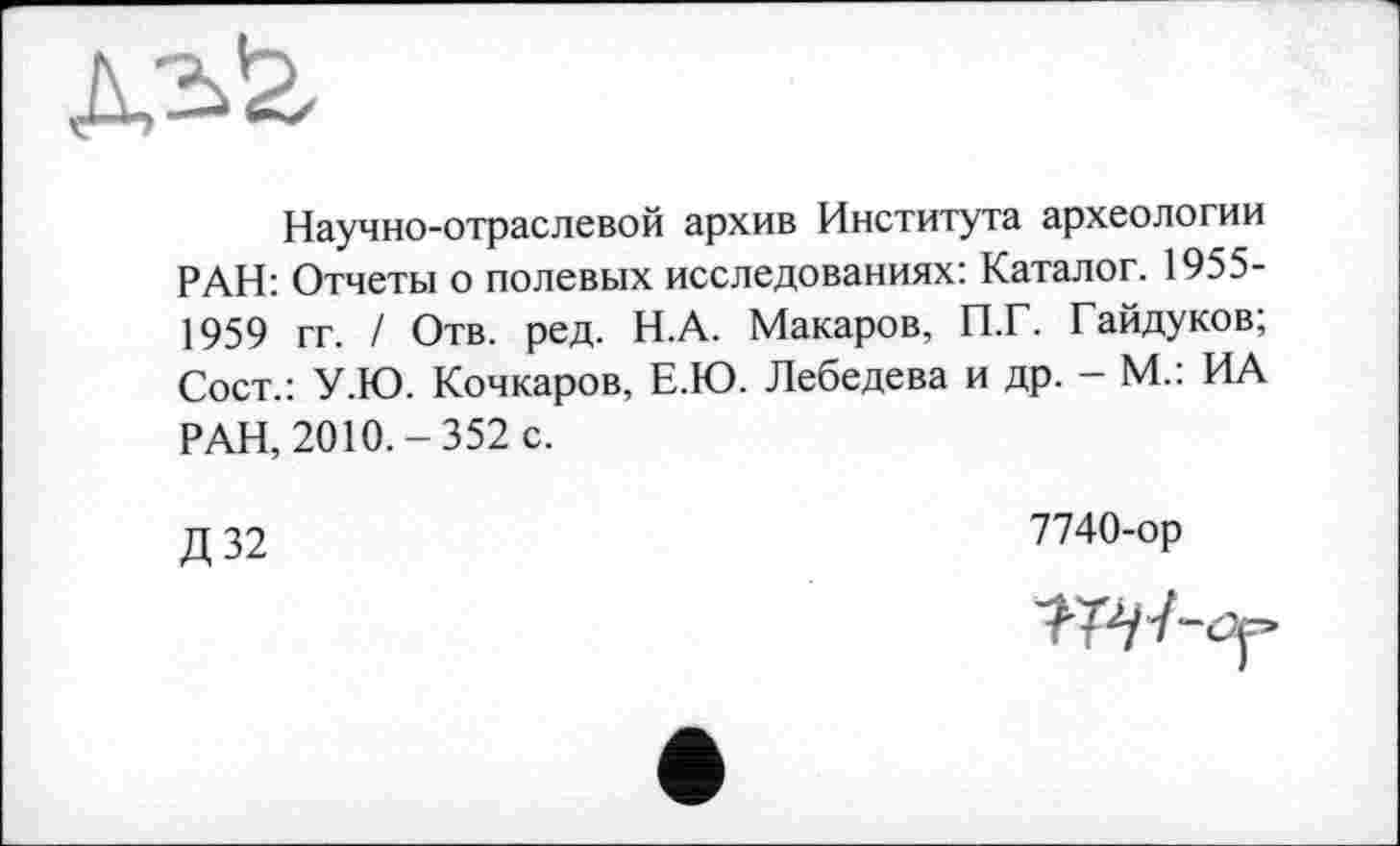 ﻿Научно-отраслевой архив Института археологии РАН: Отчеты о полевых исследованиях: Каталог. 1955-1959 гг. / Отв. ред. Н.А. Макаров, П.Г. Гайдуков; Сост.: У.Ю. Кочкаров, Е.Ю. Лебедева и др. - М.: ИА РАН, 2010.-352 с.
Д32
7740-ор